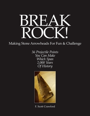 BREAK ROCK! Making Stone Arrowheads For Fun & Challenge: 36 Projectile Points You Can Make Which Span 2,000 Years Of History by Crawford, F. Scott