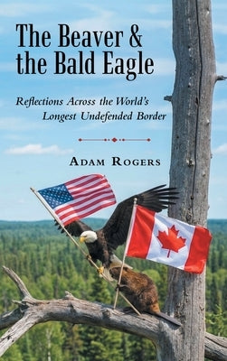 The Beaver & the Bald Eagle: Reflections Across the World's Longest Undefended Border by Rogers, Adam