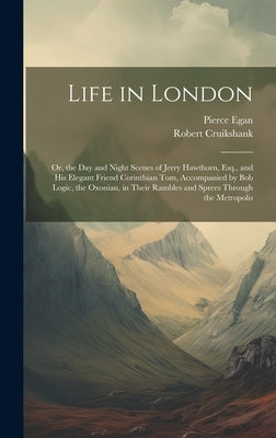 Life in London: Or, the Day and Night Scenes of Jerry Hawthorn, Esq., and His Elegant Friend Corinthian Tom, Accompanied by Bob Logic, by Egan, Pierce