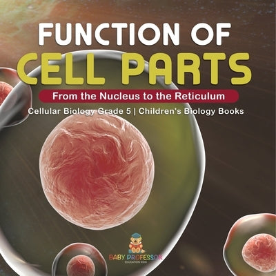 Function of Cell Parts: From the Nucleus to the Reticulum Cellular Biology Grade 5 Children's Biology Books by Baby Professor