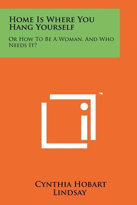 Home Is Where You Hang Yourself: Or How to Be a Woman, and Who Needs It? by Lindsay, Cynthia Hobart