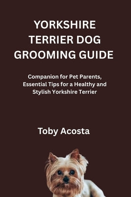 Yorkshire Terrier Dog Grooming Guide: Companion for Pet Parents, Essential Tips for a Healthy and Stylish Yorkshire Terrier by Acosta, Toby