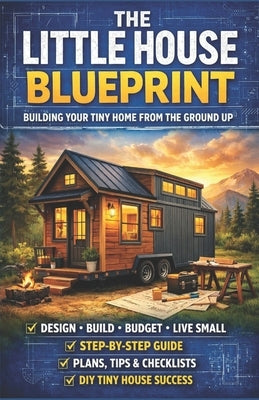 The Little House Blueprint: Building Your Tiny Home from the Ground Up: A Practical Guide to Planning, Budgeting, and Designing Your Own Tiny Home by Wilder, Ethan