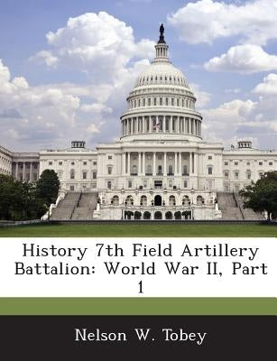 History 7th Field Artillery Battalion: World War II, Part 1 by Tobey, Nelson W.