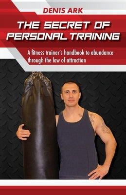 The Secret Of Personal Training: A fitness trainer's handbook to abundance through the law of attraction by Ark, Denis