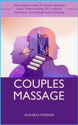 Couples Massage: The Complete Guide To Couples Massage Guide: Understanding The Tradition, Technique, And Transformative Healing by Wisdom, Banabas