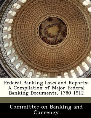 Federal Banking Laws and Reports: A Compilation of Major Federal Banking Documents, 1780-1912 by Committee on Banking and Currency