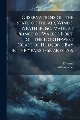 Observations on the State of the air, Winds, Weather, &c. Made at Prince of Wales's Fort, on the North-west Coast of Hudson's Bay in the Years 1768 an by Dymond