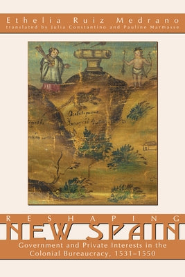 Reshaping New Spain: Government and Private Interests in the Colonial Bureaucracy, 1535-1550 by Ruiz Medrano, Ethelia