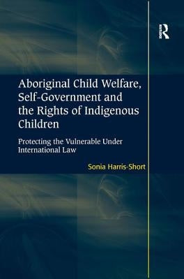 Aboriginal Child Welfare, Self-Government and the Rights of Indigenous Children: Protecting the Vulnerable Under International Law by Harris-Short, Sonia