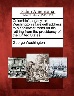 Columbia's Legacy, Or, Washington's Farewell Address to His Fellow-Citizens on His Retiring from the Presidency of the United States. by Washington, George