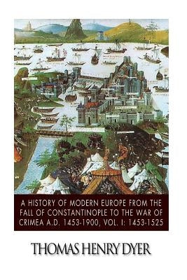 A History of Modern Europe from the Fall of Constantinople to the War of Crimea A.D. 1453-1900, Vol. I: 1453-1525 by Dyer, Thomas Henry