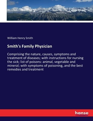 Smith's Family Physician: Comprising the nature, causes, symptoms and treatment of diseases; with instructions for nursing the sick; list of poisons: by Smith, William Henry