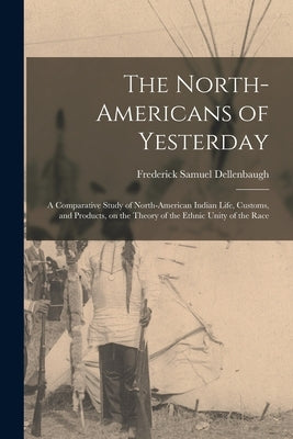 The North-Americans of Yesterday; a Comparative Study of North-American Indian Life, Customs, and Products, on the Theory of the Ethnic Unity of the R by Dellenbaugh, Frederick Samuel 1853-1935