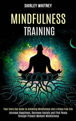 Mindfulness Training: Your Every Day Guide to Achieving Mindfulness and a Stress Free Life (Increase Happiness, Decrease Anxiety and Find Peace Throug by Whitney, Shirley