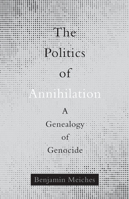 The Politics of Annihilation: A Genealogy of Genocide by Meiches, Benjamin