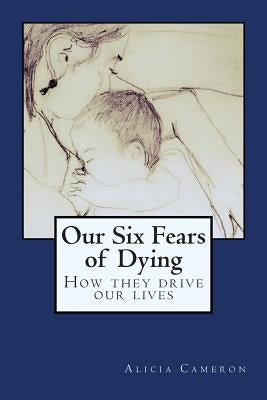 Our Six Fears of Dying: How they drive our lives by Cameron, Alicia