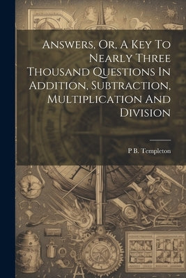 Answers, Or, A Key To Nearly Three Thousand Questions In Addition, Subtraction, Multiplication And Division by Templeton, P. B.