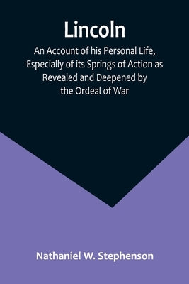 Lincoln; An Account of his Personal Life, Especially of its Springs of Action as Revealed and Deepened by the Ordeal of War by Nathaniel W Stephenson