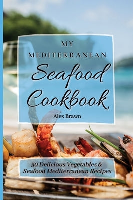 My Mediterranean Seafood Cookbook: 50 Delicious Vegetables & Seafood Mediterranean Recipes by Brawn, Alex