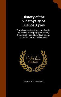 History of the Viceroyalty of Buenos Ayres: Containing the Most Accurate Deatils Relative to the Topography, History, Commerce, Population, Government by Wilcocke, Samuel Hull