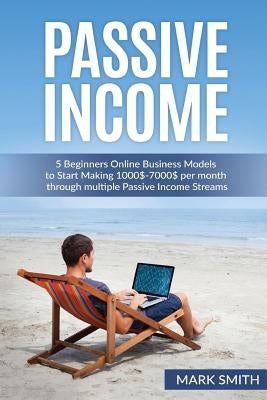 Passive Income: 5 Beginners Online Business Models to Start Making 1000$-7000$ per month through multiple Passive Income Streams by Smith, Mark