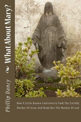 What About Mary?: How A Little Known Controversy Took The Earthly Mother Of Jesus And Made Her The Mother Of God by Dancy, Phillip
