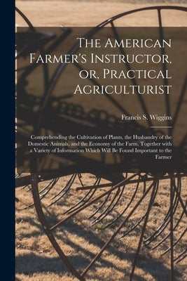 The American Farmer's Instructor, or, Practical Agriculturist [microform]: Comprehending the Cultivation of Plants, the Husbandry of the Domestic Anim by Wiggins, Francis S. D. 1840