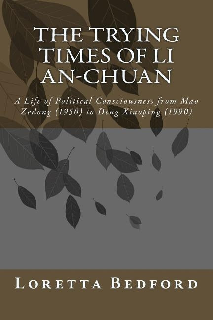 The Trying Times of Li An-Chuan: A Life of Political Consciousness from Mao Zedong (1950) to Deng Xiaoping (1990) by Bedford, Loretta