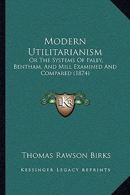 Modern Utilitarianism: Or The Systems Of Paley, Bentham, And Mill Examined And Compared (1874) by Birks, Thomas Rawson
