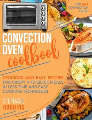Convection Oven Cookbook: Delicious and Easy Recipes for Crispy and Quick Meals in Less Time and Easy Cooking Techniques for Any Convection Oven by Robbins, Stephanie