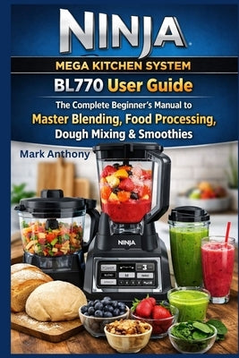 Ninja Mega Kitchen System BL770 User Guide: The Complete Beginner's Manual to Master Blending, Food Processing, Dough Mixing & Smoothies by Anthony, Mark