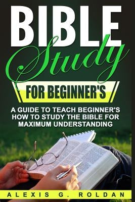 Bible Study for Beginner's: A Guide To Teach Beginner's How To Study The Bible For Maximum Understanding by Roldan, Alexis G.