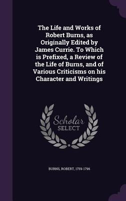The Life and Works of Robert Burns, as Originally Edited by James Currie. To Which is Prefixed, a Review of the Life of Burns, and of Various Criticis by Burns, Robert