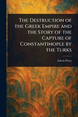 The Destruction of the Greek Empire and the Story of the Capture of Constantinople by the Turks by Pears, Edwin