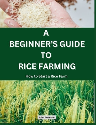 A Beginner's Guide to Rice Farming: How to Start a Rice Farm, Step-by-Step Approach by Anderson, John