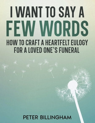 I Want to Say a Few Words: How To Craft a Heartfelt Eulogy for a Loved One's Funeral. A Simple Step-by-Step Process, Packed with Eulogy Writing I by Billingham, Peter