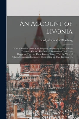 An Account of Livonia: With a Relation of the Rise, Progress, and Decay of the Marian Teutonick Order: The Several Revolutions That Have Happ by Von Blomberg, Karl Johann