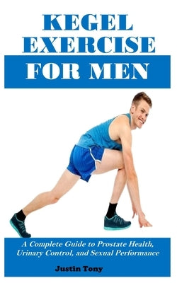 Kegel Exercise for Men: A Complete Guide to Prostate Health, Urinary Control, and Sexual Performance by Tony, Justin