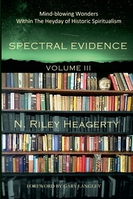 Spectral Evidence Volume III: The Continuing Records of Wonders Within the Heyday of Historic Spiritualism by Heagerty, Riley
