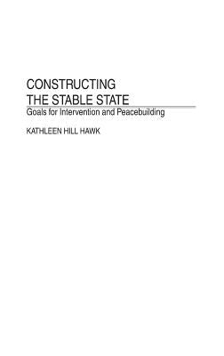 Constructing the Stable State: Goals for Intervention and Peacebuilding by Hawk, Kathleen H.