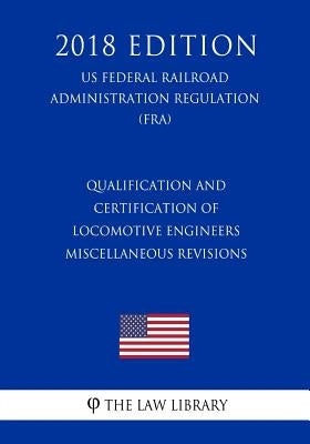 Qualification and Certification of Locomotive Engineers - Miscellaneous Revisions (US Federal Railroad Administration Regulation) (FRA) (2018 Edition) by The Law Library