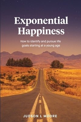 Exponential Happiness: How to identify and pursue life goals starting at a young age by Moore, Judson L.