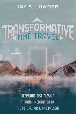 Transformative Time Travel: Deepening Discipleship Through Meditation on the Future, Past, and Present by Lowder, Jay S.