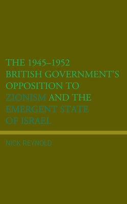 The 1945-1952 British Government's Opposition to Zionism and the Emergent State of Israel by Reynold, Nick