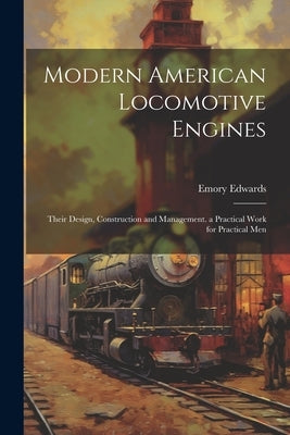 Modern American Locomotive Engines: Their Design, Construction and Management. a Practical Work for Practical Men by Edwards, Emory