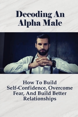 Decoding An Alpha Male: How To Build Self-Confidence, Overcome Fear, And Build Better Relationships: How To Attract Beautiful Women by Adkerson, Shakira