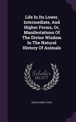Life In Its Lower, Intermediate, And Higher Forms, Or, Manifestations Of The Divine Wisdom In The Natural History Of Animals by Gosse, Philip Henry