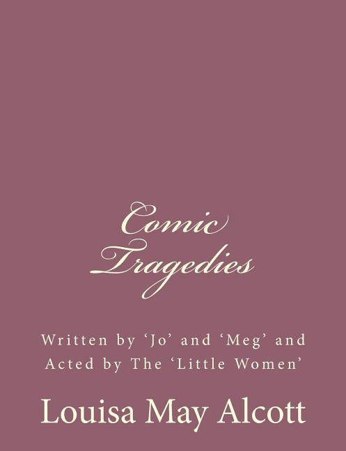 Comic Tragedies: Written by 'Jo' and 'Meg' and Acted by The 'Little Women' by Alcott, Louisa May