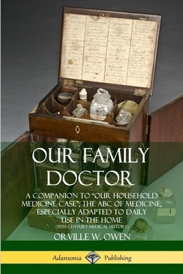 Our Family Doctor: A Companion to "Our Household Medicine Case"; The ABC of Medicine, Especially Adapted to Daily Use in the Home (19th Century Medica by Owen, Orville W.